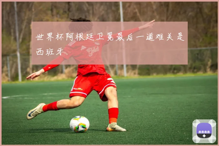 世界杯阿根廷卫冕最后一道难关是西班牙